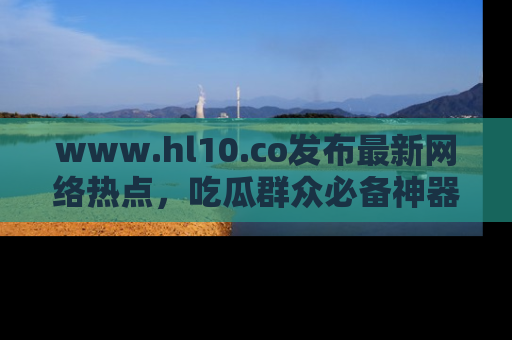 www.hl10.co发布最新网络热点,吃瓜群众必备神器
