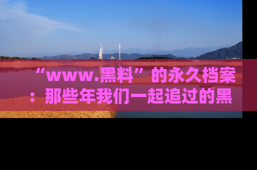 “www.黑料”的永久档案：那些年我们一起追过的黑料真相