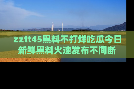 zztt45黑料不打烊吃瓜今日新鲜黑料火速发布不间断
