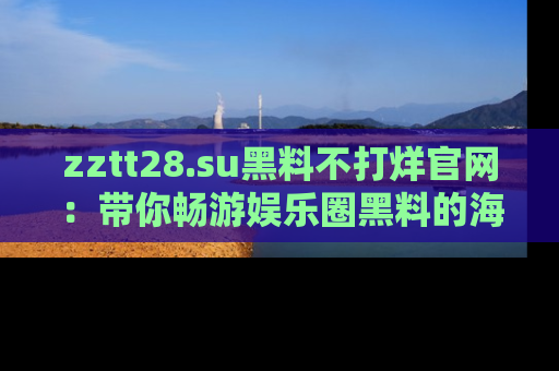zztt28.su黑料不打烊官网:带你畅游娱乐圈黑料的海洋,掌握每一条最新消息