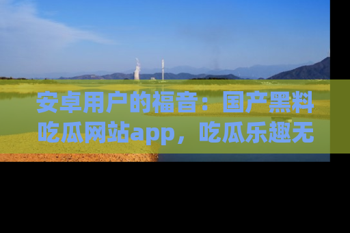 安卓用户的福音:国产黑料吃瓜网站app,吃瓜乐趣无穷尽!
