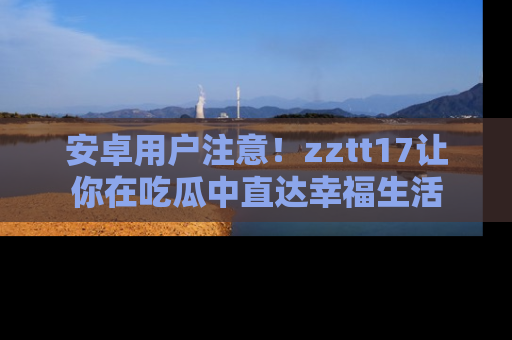 安卓用户注意！zztt17让你在吃瓜中直达幸福生活