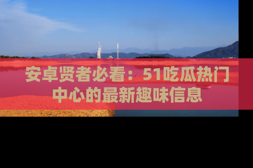安卓贤者必看:51吃瓜热门中心的最新趣味信息