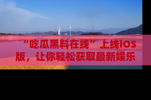 “吃瓜黑料在线”上线iOS版，让你轻松获取最新娱乐新闻