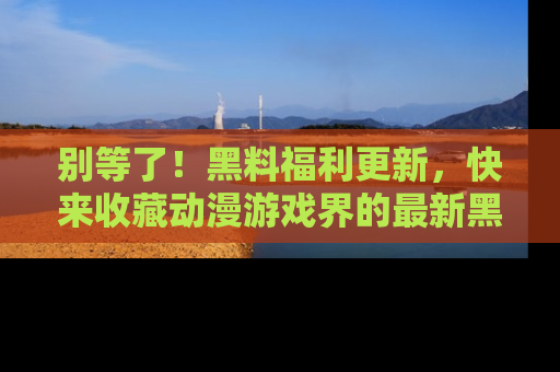 别等了！黑料福利更新，快来收藏动漫游戏界的最新黑料吧！