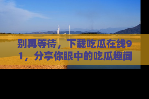 别再等待，下载吃瓜在线91，分享你眼中的吃瓜趣闻吧！