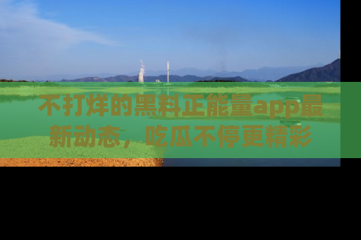 不打烊的黑料正能量app最新动态，吃瓜不停更精彩