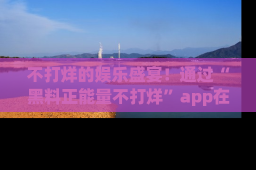 不打烊的娱乐盛宴！通过“黑料正能量不打烊”app在线观看最新内容，链接在此，不容错过！