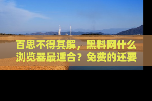 百思不得其解，黑料网什么浏览器最适合？免费的还要能吃瓜太难了！