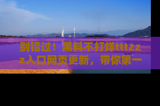 别错过！黑料不打烊tttzzz入口网页更新，带你第一时间了解最新动态！