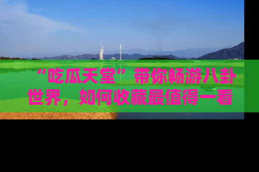 “吃瓜天堂”带你畅游八卦世界，如何收藏最值得一看的趣闻？