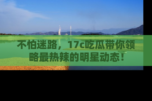 不怕迷路，17c吃瓜带你领略最热辣的明星动态！