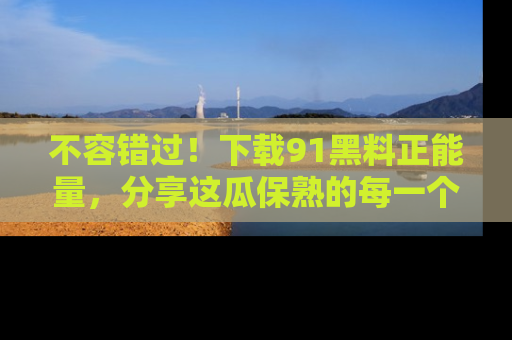 不容错过！下载91黑料正能量，分享这瓜保熟的每一个瞬间！