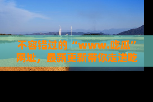 不容错过的“www.吃瓜”网址，最新更新带你走进吃瓜新时尚