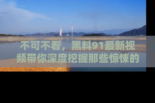 不可不看，黑料91最新视频带你深度挖掘那些惊悚的黑料内幕！