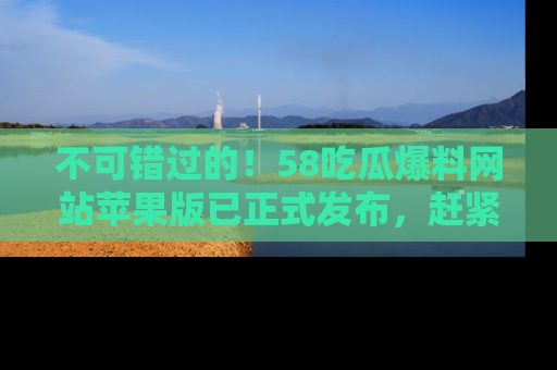 不可错过的！58吃瓜爆料网站苹果版已正式发布，赶紧体验！