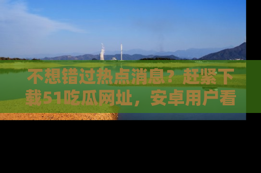 不想错过热点消息？赶紧下载51吃瓜网址，安卓用户看这边！