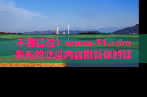 不要错过！www.51.com发布的吃瓜内容刷新你的娱乐认知
