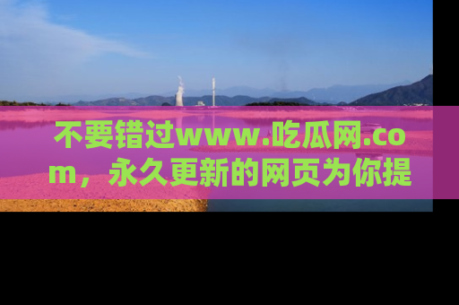 不要错过www.吃瓜网.com，永久更新的网页为你提供吃瓜盛宴！