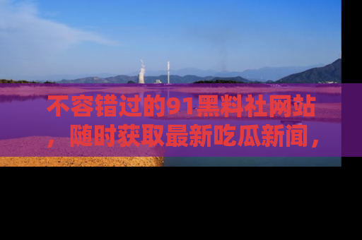 不容错过的91黑料社网站，随时获取最新吃瓜新闻，留意91黑料社的动态更新！
