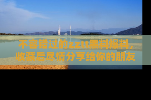 不容错过的zztt黑料爆料，收藏后尽情分享给你的朋友