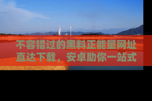 不容错过的黑料正能量网址直达下载，安卓助你一站式吃瓜体验！