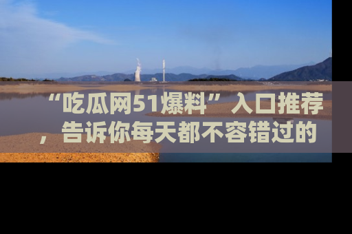 “吃瓜网51爆料”入口推荐，告诉你每天都不容错过的娱乐八卦！