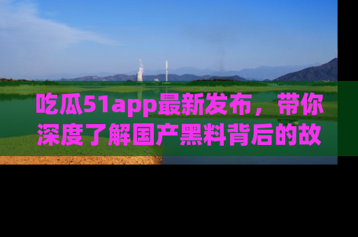 吃瓜51app最新发布，带你深度了解国产黑料背后的故事！
