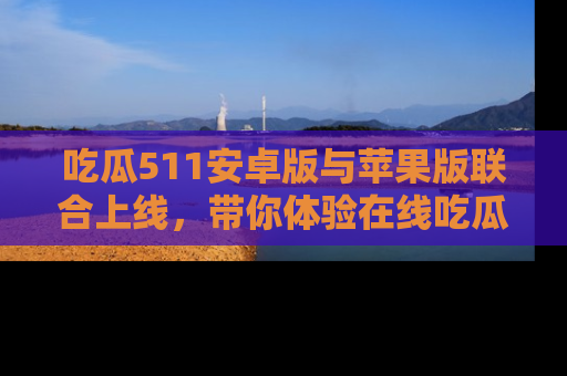 吃瓜511安卓版与苹果版联合上线，带你体验在线吃瓜新天地