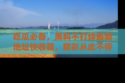 吃瓜必备，黑料不打烊最新地址快收藏，精彩从此不停！