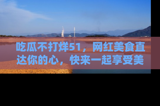 吃瓜不打烊51，网红美食直达你的心，快来一起享受美好时光！