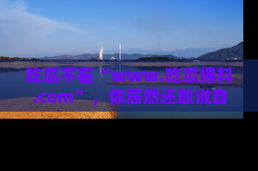 吃瓜不看“www.吃瓜爆料.com”，你居然还敢说自己是吃瓜群众？