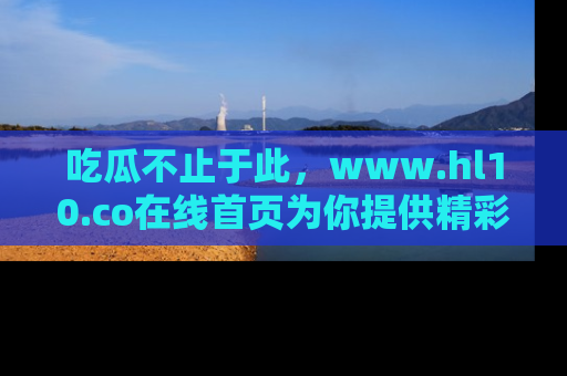 吃瓜不止于此，www.hl10.co在线首页为你提供精彩内幕