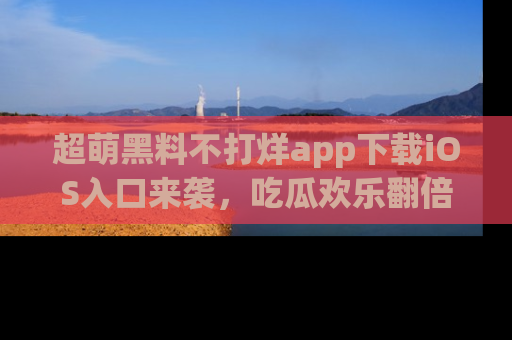 超萌黑料不打烊app下载iOS入口来袭，吃瓜欢乐翻倍！