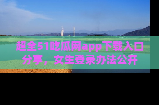 超全51吃瓜网app下载入口分享，女生登录办法公开