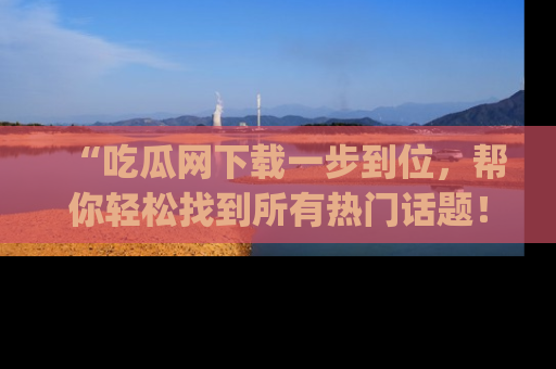 “吃瓜网下载一步到位,帮你轻松找到所有热门话题!”网址:www.chiguaw.com