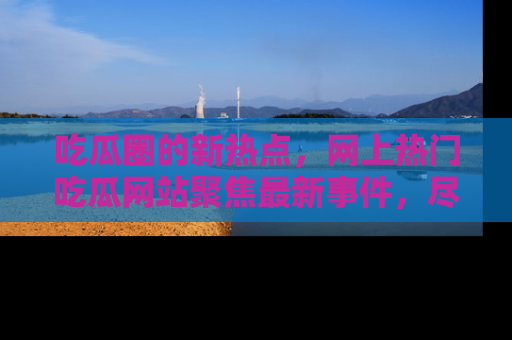 吃瓜圈的新热点，网上热门吃瓜网站聚焦最新事件，尽在吃瓜网站！