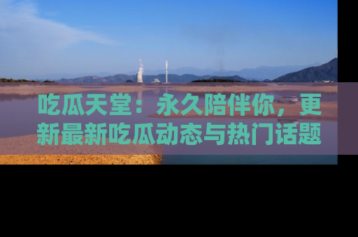 吃瓜天堂：永久陪伴你，更新最新吃瓜动态与热门话题