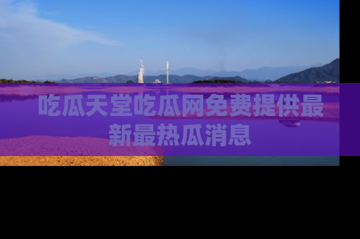 吃瓜天堂吃瓜网免费提供最新最热瓜消息