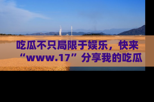 吃瓜不只局限于娱乐，快来“www.17”分享我的吃瓜技巧，成为社交圈的明星！