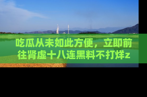吃瓜从未如此方便，立即前往肾虚十八连黑料不打烊zzzttt，发现更多精彩，地址在这里！