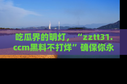 吃瓜界的明灯，“zztt31.ccm黑料不打烊”确保你永不迷路！
