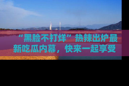 “黑脸不打烊”热辣出炉最新吃瓜内幕，快来一起享受这份乐趣吧！