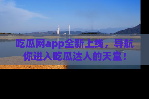 吃瓜网app全新上线，导航你进入吃瓜达人的天堂！