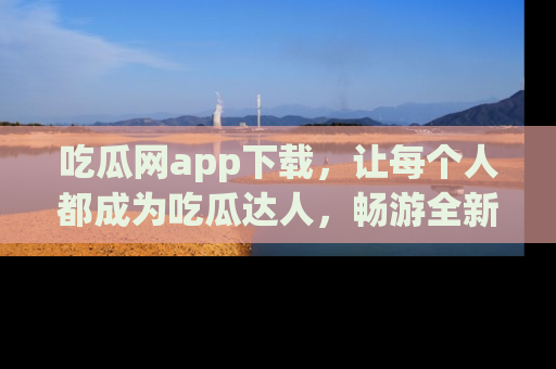 吃瓜网app下载，让每个人都成为吃瓜达人，畅游全新网页！