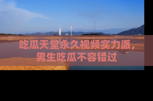 吃瓜天堂永久视频实力派，男生吃瓜不容错过
