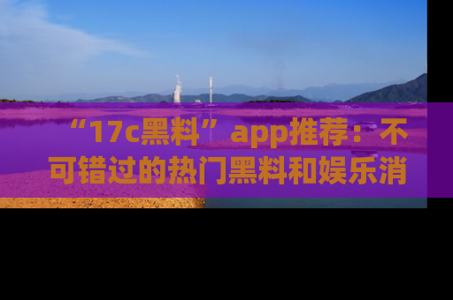 “17c黑料”app推荐:不可错过的热门黑料和娱乐消息