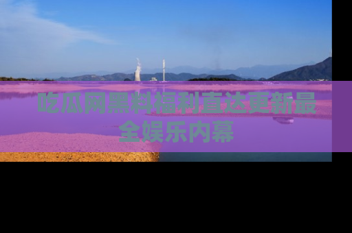 吃瓜网黑料福利直达更新最全娱乐内幕