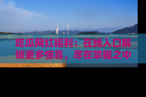 吃瓜网红福利：在线入口解锁更多惊喜，尽在掌握之中