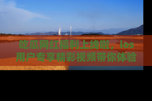 吃瓜网红福利上线啦，ios用户专享精彩视频带你体验乐趣！